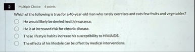 2 multiple choice 4 points which of the following is true for a 40 year old man who rarely exercises and eats few fruits and vegetables he would likely be denied health insurance he is at in 69413