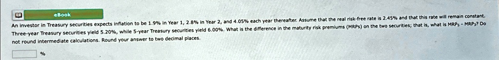 An investor in Treasury securities expects inflation to be 1.9% in Year 1, 2.8% in Year 2, and 4.05% each year thereafter. Assume that the real risk-free rate is 2.45% and that this rate will remain constant.
Three-year Treasury securities yield 5.20%, while 5-year Treasury securities yield 6.00%. What is the difference in the maturity risk premiums (MRPs) on the two securities; that is, what is $MRP5 - MRP3$? Do
not round intermediate calculations. Round your answer to two decimal places.