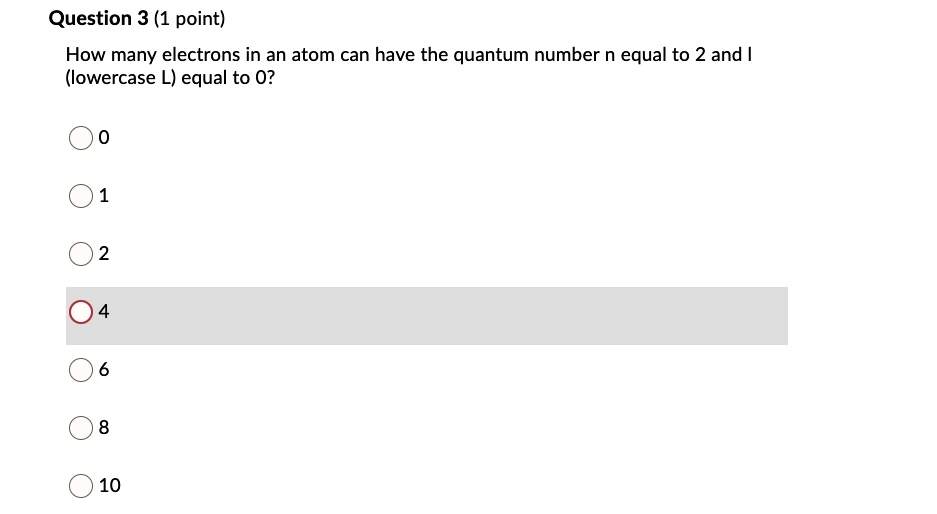 Question 3 (1 point)
How many electrons in an atom can have the quantum number n equal to 2 and I
(lowercase L) equal to 0?
0
1
2
4
6
8
10