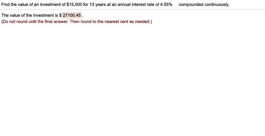 Find the value of an investment of 15,000 for 13 years at an annual interest rate of 4.55% compounded continuously.
The value of the investment is 27100.45.
(Do not round until the final answer. Then round to the nearest cent as needed.)
