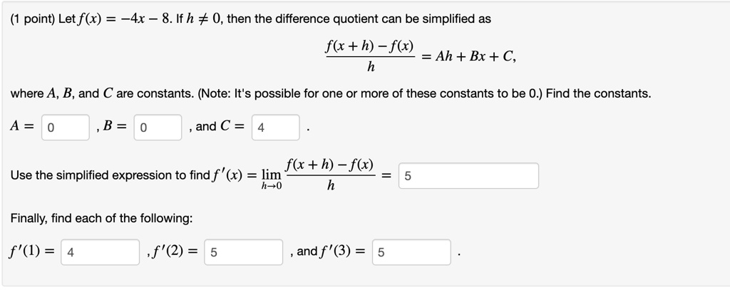 (1 point) Let f(x) = -4x - 8. If h ? 0, then the difference quotient can be simplified as (f(x + h) - f(x)) / h = Ah + Bx + C, where A, B, and C are constants. (Note: It's possible for one or more of these constants to be 0.) Find the constants. A = 0, B = 0, and C = 4. Use the simplified expression to find f'(x) = lim h->0 (f(x + h) - f(x)) / h = 5 Finally, find each of the following: f'(1) = 4, f'(2) = 5, and f'(3) = 5 .