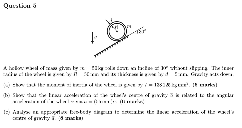 Question 5
A hollow wheel of mass given by m = 50	ext kg rolls down an incline of 30^circ without slipping. The inner radius of the wheel is given by R = 50	ext mm and its thickness is given by d = 5	ext mm. Gravity acts down.
(a) Show that the moment of inertia of the wheel is given by arI = 138,125	ext kg mm^2. (6 marks)
(b) Show that the linear acceleration of the wheel's centre of gravity ara is related to the angular acceleration of the wheel alpha via ara = (55	ext mm)alpha. (6 marks)
(c) Analyse an appropriate free-body diagram to determine the linear acceleration of the wheel's centre of gravity ara. (8 marks)