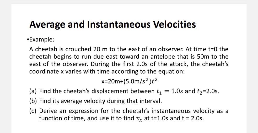 Average and Instantaneous Velocities
•Example:
A cheetah is crouched 20 m to the east of an observer. At time t=0 the cheetah begins to run due east toward an antelope that is 50m to the east of the observer. During the first 2.0s of the attack, the cheetah's coordinate x varies with time according to the equation:
x=20m+(5.0m/s²)t²
(a) Find the cheetah's displacement between t? = 1.0s and t?=2.0s.
(b) Find its average velocity during that interval.
(c) Derive an expression for the cheetah's instantaneous velocity as a function of time, and use it to find vx at t=1.0s and t = 2.0s.