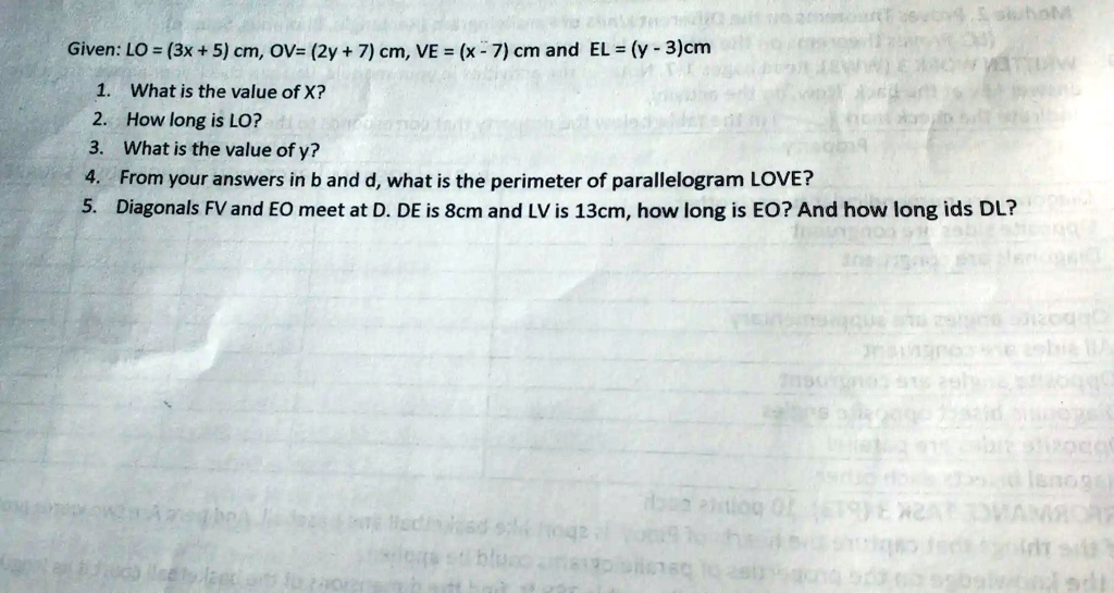 Given: LO = (3x + 5) cm, OV= (2y + 7) cm, VE = (x - 7) cm and EL = (y - 3)cm
1. What is the value of X?
2. How long is LO?
3. What is the value of y?
4. From your answers in b and d, what is the perimeter of parallelogram LOVE?
5. Diagonals FV and EO meet at D. DE is 8cm and LV is 13cm, how long is EO? And how long ids DL?