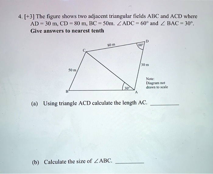 4. [+3] The figure shows two adjacent triangular fields ABC and ACD where AD = 30 m, CD = 80 m, BC = 50m. ?ADC = 60° and ?BAC = 30°. Give answers to nearest tenth. (a) Using triangle ACD calculate the length AC. (b) Calculate the size of ?ABC.