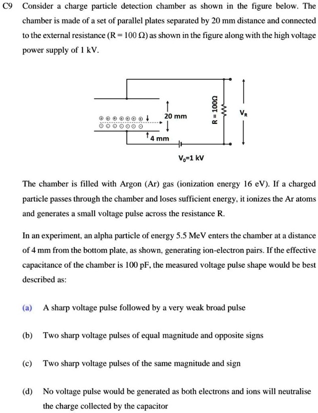 C9 Consider a charge particle detection chamber as shown in the figure below. The
chamber is made of a set of parallel plates separated by 20 mm distance and connected
to the external resistance (R = 100 Ω) as shown in the figure along with the high voltage
power supply of 1 kV.
↑
4 mm
20 mm
R = 1000
VR
Vo=1 kV
The chamber is filled with Argon (Ar) gas (ionization energy 16 eV). If a charged
particle passes through the chamber and loses sufficient energy, it ionizes the Ar atoms
and generates a small voltage pulse across the resistance R.
In an experiment, an alpha particle of energy 5.5 MeV enters the chamber at a distance
of 4 mm from the bottom plate, as shown, generating ion-electron pairs. If the effective
capacitance of the chamber is 100 pF, the measured voltage pulse shape would be best
described as:
(a) A sharp voltage pulse followed by a very weak broad pulse
(b) Two sharp voltage pulses of equal magnitude and opposite signs
(c) Two sharp voltage pulses of the same magnitude and sign
(d) No voltage pulse would be generated as both electrons and ions will neutralise
the charge collected by the capacitor