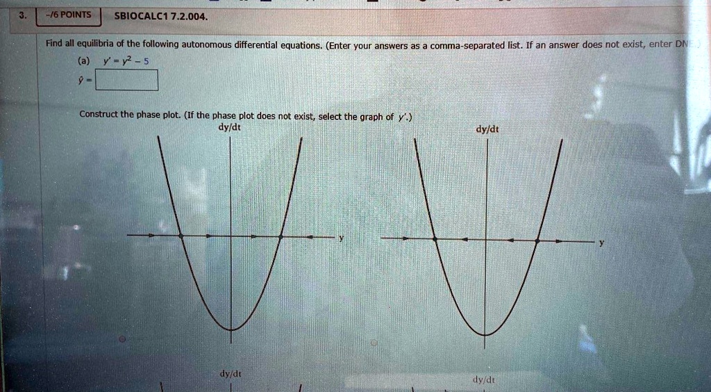 Find all equilibria of the following autonomous differential equations. (Enter your answers as a comma-separated list. If an answer does not exist, enter DNE)
(a) y' = y^2 - 5
y = 
Construct the phase plot. (If the phase plot does not exist, select the graph of y'.)