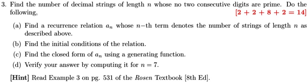 3. Find the number of decimal strings of length n whose no two consecutive digits are prime. Do the
[2 + 2 + 8 + 2 = 14]
following,
(a) Find a recurrence relation an whose n-th term denotes the number of strings of length n as
described above.
(b) Find the initial conditions of the relation.
(c) Find the closed form of an using a generating function.
(d) Verify your answer by computing it for n = 7.
[Hint] Read Example 3 on pg. 531 of the Rosen Textbook [8th Ed].