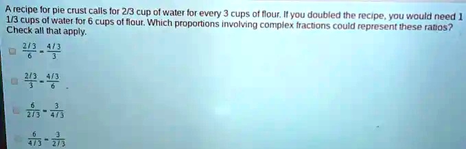 A recipe for pie crust calls for 2/3 cup of water for every 3 cups of flour. If you doubled the recipe, you would need 1 1/3 cups of water for 6 cups of flour. Which proportions involving complex fractions could represent these ratios? Check all that apply.
(2/3)/(6) = (4/3)/(3)
(2/3)/(3) = (4/3)/(6)
(6)/(2/3) = (3)/(4/3)
(6)/(4/3) = (3)/(2/3)