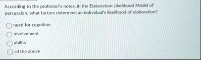 according to the professors notes in the elaboration likelihood model of persuasion what factors determine an individuals likelihood of elaboration need for cognition involvement ability all 16216