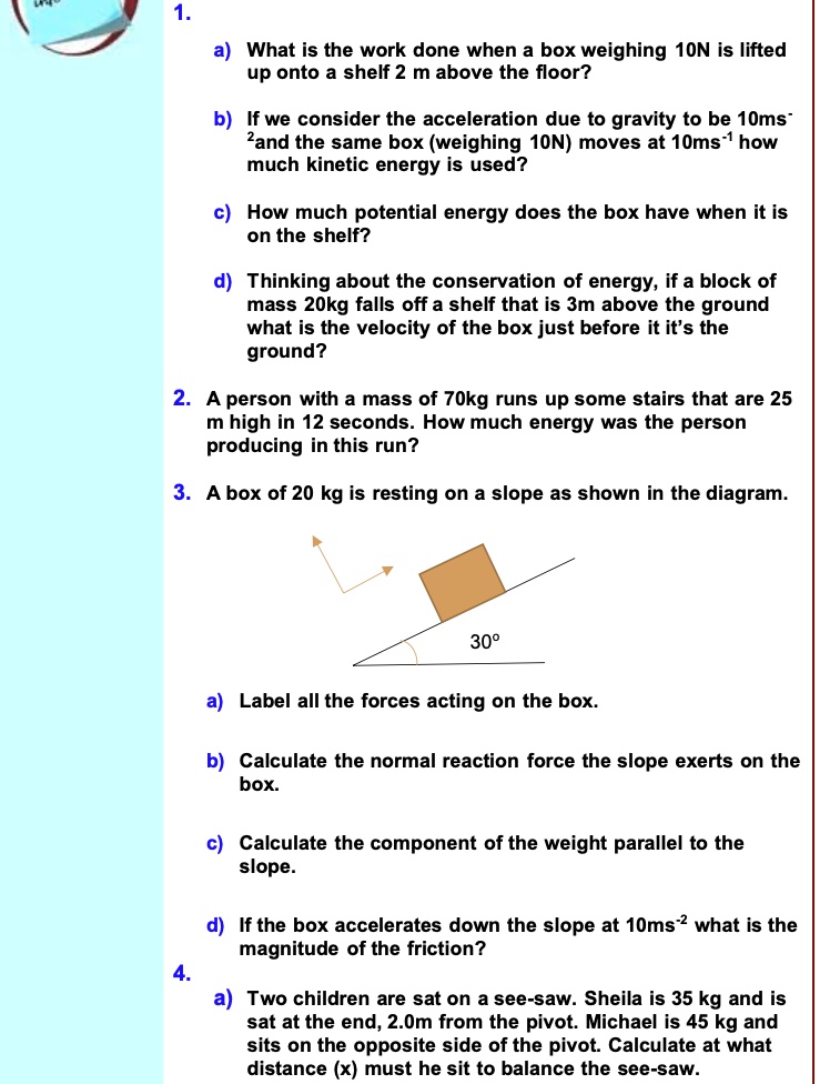 1.
a) What is the work done when a box weighing 10N is lifted up onto a shelf 2 m above the floor?
b) If we consider the acceleration due to gravity to be 10ms?² and the same box (weighing 10N) moves at 10ms?¹ how much kinetic energy is used?
c) How much potential energy does the box have when it is on the shelf?
d) Thinking about the conservation of energy, if a block of mass 20kg falls off a shelf that is 3m above the ground what is the velocity of the box just before it it's the ground?
2. A person with a mass of 70kg runs up some stairs that are 25 m high in 12 seconds. How much energy was the person producing in this run?
3. A box of 20 kg is resting on a slope as shown in the diagram.
30°
a) Label all the forces acting on the box.
b) Calculate the normal reaction force the slope exerts on the box.
c) Calculate the component of the weight parallel to the slope.
d) If the box accelerates down the slope at 10ms?² what is the magnitude of the friction?
4.
a) Two children are sat on a see-saw. Sheila is 35 kg and is sat at the end, 2.0m from the pivot. Michael is 45 kg and sits on the opposite side of the pivot. Calculate at what distance (x) must he sit to balance the see-saw.