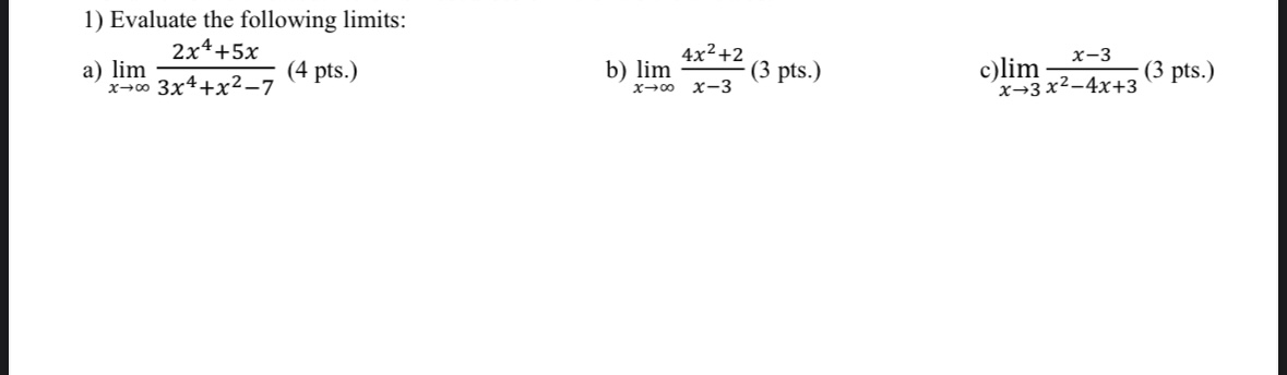 1) Evaluate the following limits:
a) limx →∞(2 x^4+5 x)/(3 x^4+x^2-7) (4 pts.)
b) limx →∞(4 x^2+2)/(x-3) (3 pts.)
c) limx → 3(x-3)/(x^2-4 x+3) (3 pts.)