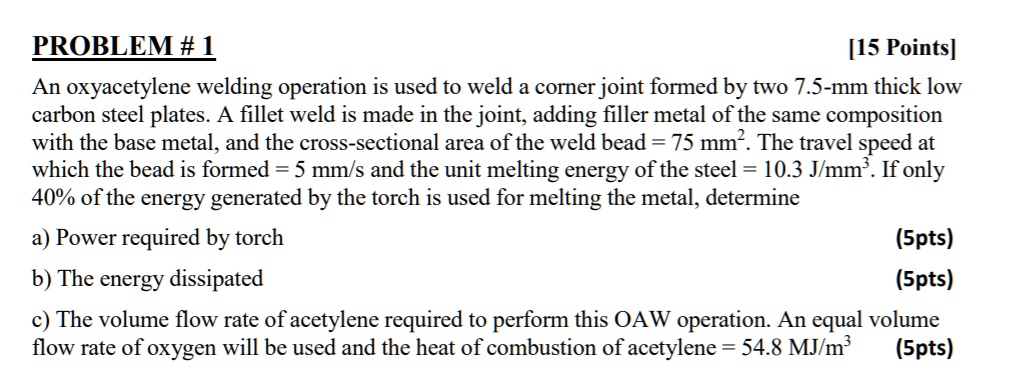PROBLEM # 1
[15 Points]
An oxyacetylene welding operation is used to weld a corner joint formed by two 7.5-mm thick low
carbon steel plates. A fillet weld is made in the joint, adding filler metal of the same composition
with the base metal, and the cross-sectional area of the weld bead = 75 mm². The travel speed at
which the bead is formed = 5 mm/s and the unit melting energy of the steel = 10.3 J/mm³. If only
40% of the energy generated by the torch is used for melting the metal, determine
a) Power required by torch (5pts)
b) The energy dissipated (5pts)
c) The volume flow rate of acetylene required to perform this OAW operation. An equal volume
flow rate of oxygen will be used and the heat of combustion of acetylene = 54.8 MJ/m³ (5pts)