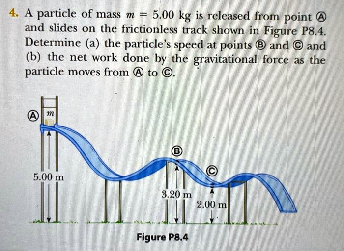 4. A particle of mass m = 5.00 kg is released from point A and slides on the frictionless track shown in Figure P8.4. Determine (a) the particle's speed at points B and C and (b) the net work done by the gravitational force as the particle moves from A to C. A m 5.00 m B 3.20 m C 2.00 m Figure P8.4