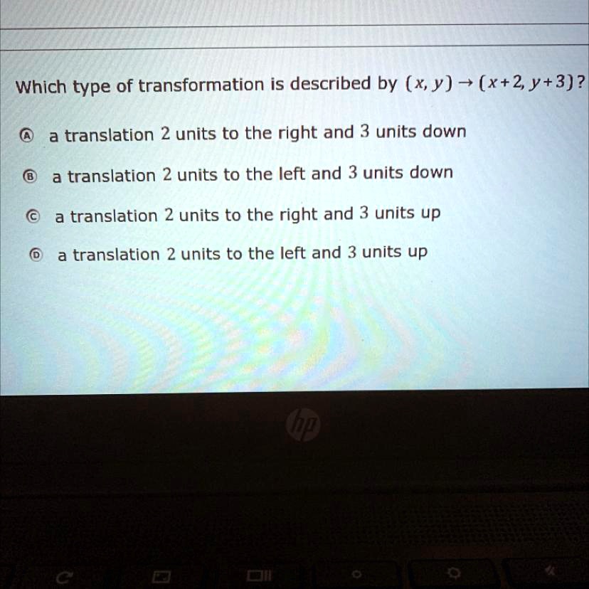 Which type of transformation is described by (x, y) ightarrow (x+2, y+3)?
A a translation 2 units to the right and 3 units down
B a translation 2 units to the left and 3 units down
C a translation 2 units to the right and 3 units up
D a translation 2 units to the left and 3 units up