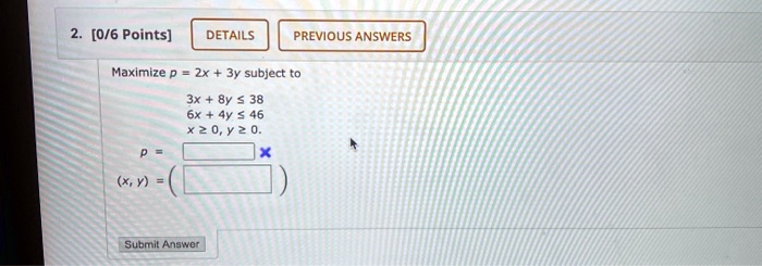 Maximize p = 2x + 3y subject to
3x + 8y ? 38
6x + 4y ? 46
x ? 0, y ? 0.
p =
(x, y) =