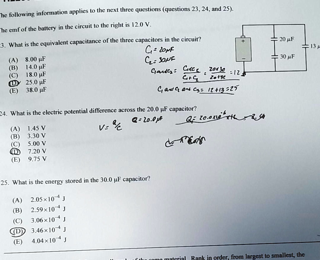 The following information applies to the next three questions (questions 23, 24, and 25).

The emf of the battery in the circuit to the right is 12.0 V.

23. What is the equivalent capacitance of the three capacitors in the circuit?
(A) 8.00 ?F
(B) 14.0 ?F
(C) 18.0 ?F
(D) 25.0 ?F
(E) 38.0 ?F

24. What is the electric potential difference across the 20.0 ?F capacitor?
(A) 1.45 V
(B) 3.30 V
(C) 5.00 V
(D) 7.20 V
(E) 9.75 V

25. What is the energy stored in the 30.0 ?F capacitor?
(A) 2.05×10^-4 J
(B) 2.59×10^-4 J
(C) 3.06×10^-4 J
(D) 3.46×10^-4 J
(E) 4.04×10^-4 J