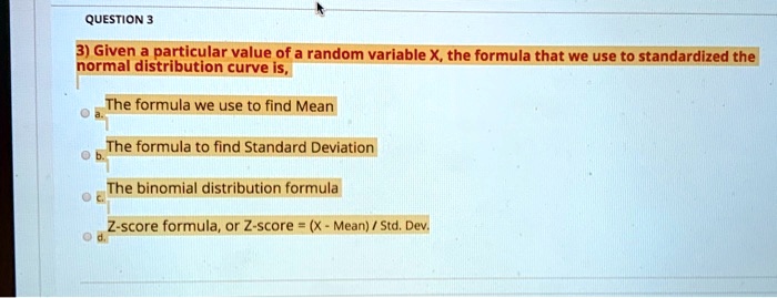 3) Given a particular value of a random variable X, the formula that we use to standardize the normal distribution curve is,

a. The formula we use to find Mean
b. The formula to find Standard Deviation
c. The binomial distribution formula
d. Z-score formula, or Z-score = (X - Mean) / Std. Dev.