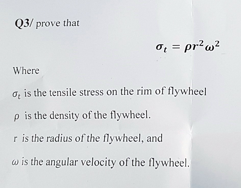 Q3/ prove that
= ρ r^2 ω^2
Where
 is the tensile stress on the rim of flywheel
ρ is the density of the flywheel.
r is the radius of the flywheel, and
ω is the angular velocity of the flywheel.
