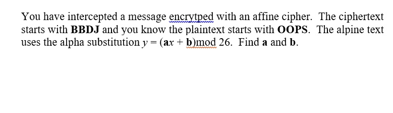 You have intercepted a message encrytped with an affine cipher. The ciphertext starts with BBDJ and you know the plaintext starts with OOPS. The alpine text uses the alpha substitution y = (ax + b)mod 26. Find a and b.