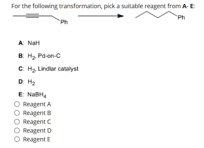 For the following transformation, pick a suitable reagent from A- E:
Ph
Ph
A: NaH
B: H2, Pd-on-C
C: H2, Lindlar catalyst
D: H2
E: NaBH4
Reagent A
Reagent B
Reagent C
Reagent D
Reagent E
