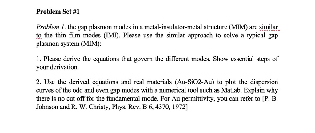 Problem Set #1
Problem 1. the gap plasmon modes in a metal-insulator-metal structure (MIM) are similar
to the thin film modes (IMI). Please use the similar approach to solve a typical gap
plasmon system (MIM):
1. Please derive the equations that govern the different modes. Show essential steps of
your derivation.
2. Use the derived equations and real materials (Au-SiO2-Au) to plot the dispersion
curves of the odd and even gap modes with a numerical tool such as Matlab. Explain why
there is no cut off for the fundamental mode. For Au permittivity, you can refer to [P. B.
Johnson and R. W. Christy, Phys. Rev. B 6, 4370, 1972]