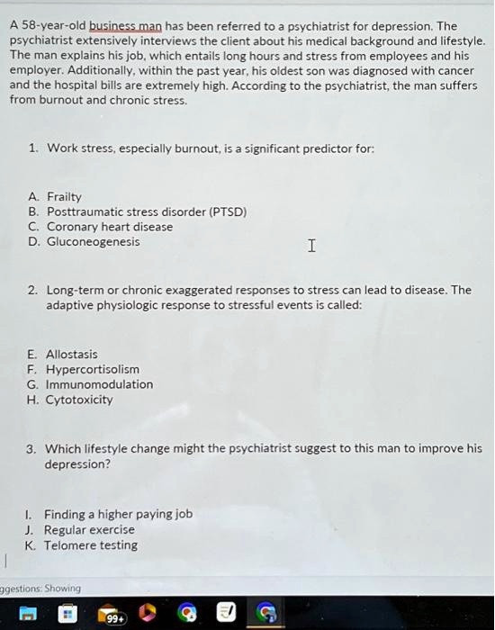 A 58-year-old business man has been referred to a psychiatrist for depression. The psychiatrist extensively interviews the client about his medical background and lifestyle. The man explains his job, which entails long hours and stress from employees and his employer. Additionally, within the past year, his oldest son was diagnosed with cancer and the hospital bills are extremely high. According to the psychiatrist, the man suffers from burnout and chronic stress.

1. Work stress, especially burnout, is a significant predictor for:

A. Frailty
B. Posttraumatic stress disorder (PTSD)
C. Coronary heart disease
D. Gluconeogenesis

2. Long-term or chronic exaggerated responses to stress can lead to disease. The adaptive physiologic response to stressful events is called:

E. Allostasis
F. Hypercortisolism
G. Immunomodulation
H. Cytotoxicity

3. Which lifestyle change might the psychiatrist suggest to this man to improve his depression?

I. Finding a higher paying job
J. Regular exercise
K. Telomere testing