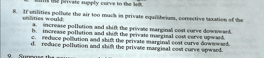 8. If utilities pollute the air too much in private equilibrium, corrective taxation of the
utilities would:
a. increase pollution and shift the private marginal cost curve downward.
b. increase pollution and shift the private marginal cost curve upward.
c. reduce pollution and shift the private marginal cost curve downward.
d. reduce pollution and shift the private marginal cost curve upward.