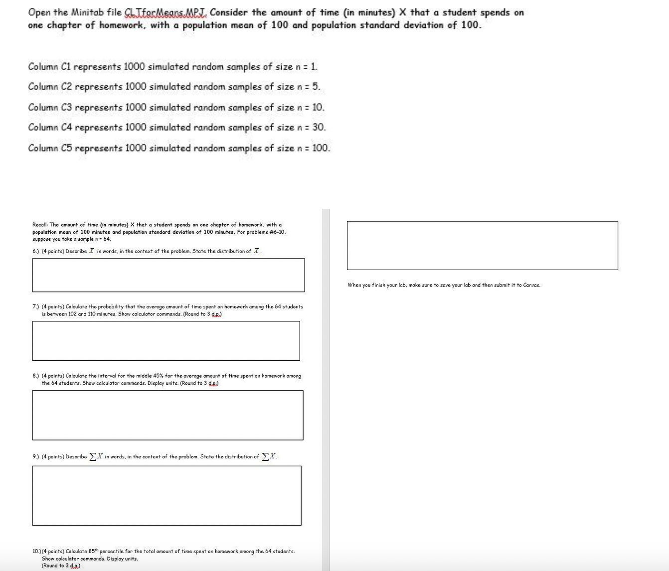 Open the Minitab file CLTforMeans.MPJ. Consider the amount of time (in minutes) X that a student spends on one chapter of homework, with a population mean of 100 and population standard deviation of 100.
Column C1 represents 1000 simulated random samples of size n = 1.
Column C2 represents 1000 simulated random samples of size n = 5.
Column C3 represents 1000 simulated random samples of size n = 10.
Column C4 represents 1000 simulated random samples of size n = 30.
Column C5 represents 1000 simulated random samples of size n = 100.
Recall: The amount of time (in minutes) X that a student spends on one chapter of homework, with a population mean of 100 minutes and population standard deviation of 100 minutes. For problems #6-10, suppose you take a sample n = 64.
6.) (4 points) Describe x? in words, in the context of the problem. State the distribution of x?.
7.) (4 points) Calculate the probability that the average amount of time spent on homework among the 64 students is between 102 and 110 minutes. Show calculator commands. (Round to 3 d.p.)
8.) (4 points) Calculate the interval for the middle 45% for the average amount of time spent on homework among the 64 students. Show calculator commands. Display units. (Round to 3 d.p.)
9.) (4 points) Describe ?X in words, in the context of the problem. State the distribution of ?X.
10.) (4 points) Calculate 85th percentile for the total amount of time spent on homework among the 64 students. Show calculator commands. Display units. (Round to 3 d.p.)
When you finish your lab, make sure to save your lab and then submit it to Canvas.