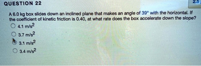 A 6.0 kg box slides down an inclined plane that makes an angle of 39° with the horizontal. If the coefficient of kinetic friction is 0.40, at what rate does the box accelerate down the slope?
4.1 m/s²
3.7 m/s²
3.1 m/s²
3.4 m/s²