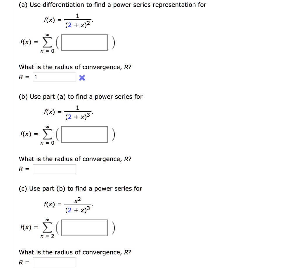 (a) Use differentiation to find a power series representation for
f(x) = 1 / (2 + x)^2
f(x) = sum n=0 to inf
What is the radius of convergence, R?
R = 1
(b) Use part (a) to find a power series for
f(x) = 1 / (2 + x)^3
f(x) = sum n=0 to inf
What is the radius of convergence, R?
R =
(c) Use part (b) to find a power series for
f(x) = x^2 / (2 + x)^3
f(x) = sum n=2 to inf
What is the radius of convergence, R?
R =