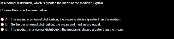 In a normal distribution, which is greater, the mean or the median? Explain.
Choose the correct answer below.
A. The mean; in a normal distribution, the mean is always greater than the median.
B. Neither; in a normal distribution, the mean and median are equal.
C. The median; in a normal distribution, the median is always greater than the mean.