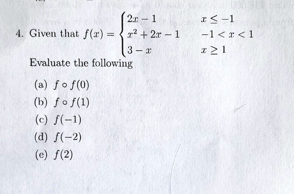 4. Given that f(x) =  2x - 1     x ≤ -1 
 x^2 + 2x - 1     -1 < x < 1 
 3 - x     x ≥ 1 
 Evaluate the following 
 (a) f ∘ f(0) 
 (b) f ∘ f(1) 
 (c) f(-1) 
 (d) f(-2) 
 (e) f(2)