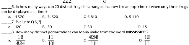 6. In how many ways can 20 distinct frogs be arranged in a row for an experiment when only three frogs can be displayed at a time?
a. 4570
B. 7, 520
C. 6 840
D. 5 110
7. Evaluate C(6,2).
a. 120
B. 50
C. 30
D. 15
8. How many distinct permutations can Maria make from the word MISSISSIPPI?
a. (11!)/(4!2!4!) 
B. (11!)/(10!) 
C. (4!2!4!)/(11!) 
D. (10!)/(11!)