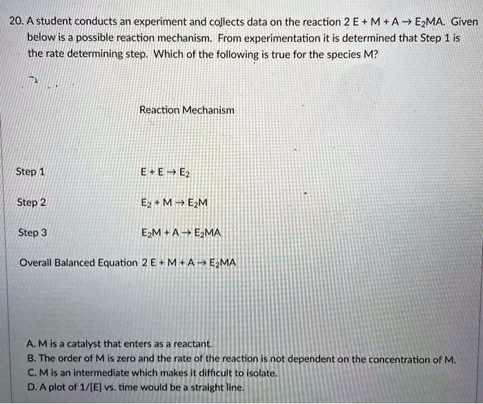 20. A student conducts an experiment and collects data on the reaction 2 E + M + A ? E2MA. Given below is a possible reaction mechanism. From experimentation it is determined that Step 1 is the rate determining step. Which of the following is true for the species M?

Reaction Mechanism

Step 1 E + E ? E2
Step 2 E2 + M ? E2M
Step 3 E2M + A ? E2MA

Overall Balanced Equation 2 E + M + A ? E2MA

A. M is a catalyst that enters as a reactant.
B. The order of M is zero and the rate of the reaction is not dependent on the concentration of M.
C. M is an intermediate which makes it difficult to isolate.
D. A plot of 1/[E] vs. time would be a straight line.