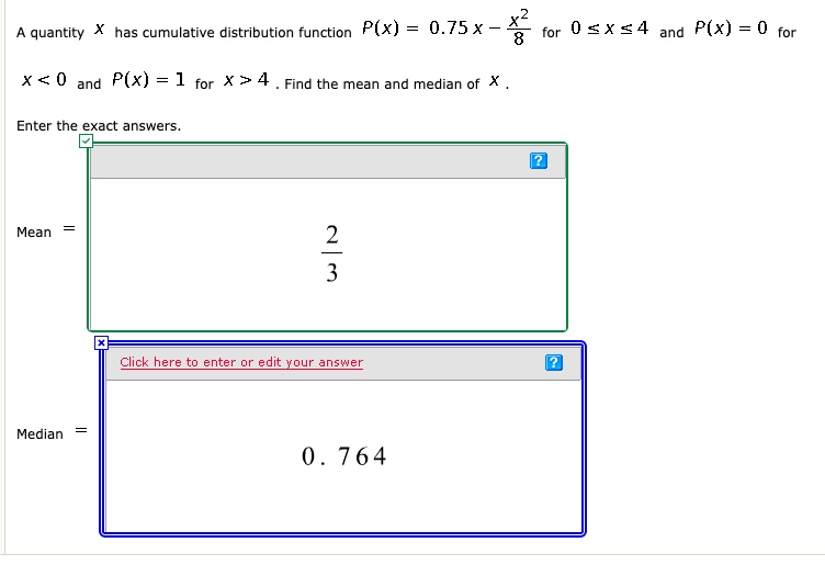 A quantity X has cumulative distribution function P(x) = 0.75x - x^2/8 for 0 ? x ? 4 and P(x) = 0 for x < 0 and P(x) = 1 for x > 4 . Find the mean and median of X .
Enter the exact answers.
Mean = 2/3
Median = 0.764