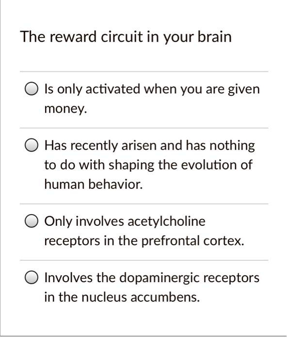 The reward circuit in your brain
Is only activated when you are given
money.
Has recently arisen and has nothing
to do with shaping the evolution of
human behavior.
Only involves acetylcholine
receptors in the prefrontal cortex.
Involves the dopaminergic receptors
in the nucleus accumbens.
