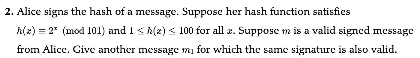 2. Alice signs the hash of a message. Suppose her hash function satisfies h(x) ≡ 2^x( 101) and 1 ≤ h(x) ≤ 100 for all x. Suppose m is a valid signed message from Alice. Give another message m1 for which the same signature is also valid.
