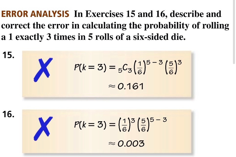 ERROR ANALYSIS In Exercises 15 and 16, describe and
correct the error in calculating the probability of rolling
a 1 exactly 3 times in 5 rolls of a six-sided die.
15.
X P(k = 3) = 53((1)/(6))^5 - 3((5)/(6))^3
≈ 0.161
16.
X P(k = 3) = ((1)/(6))^3 ((5)/(6))^5 - 3
≈ 0.003