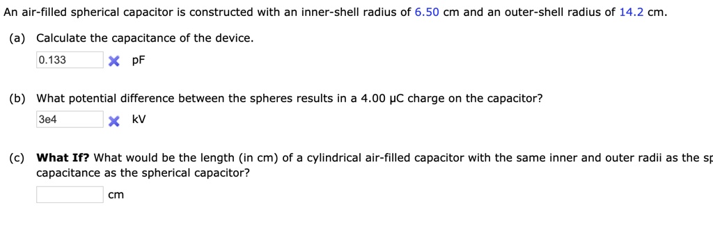 An air-filled spherical capacitor is constructed with an inner-shell radius of 6.50 cm and an outer-shell radius of 14.2 cm.
(a) Calculate the capacitance of the device.
0.133 pF
(b) What potential difference between the spheres results in a 4.00 ?c charge on the capacitor?
3e4 kV
(c) What If? What would be the length (in cm) of a cylindrical air-filled capacitor with the same inner and outer radii as the spherical capacitor?