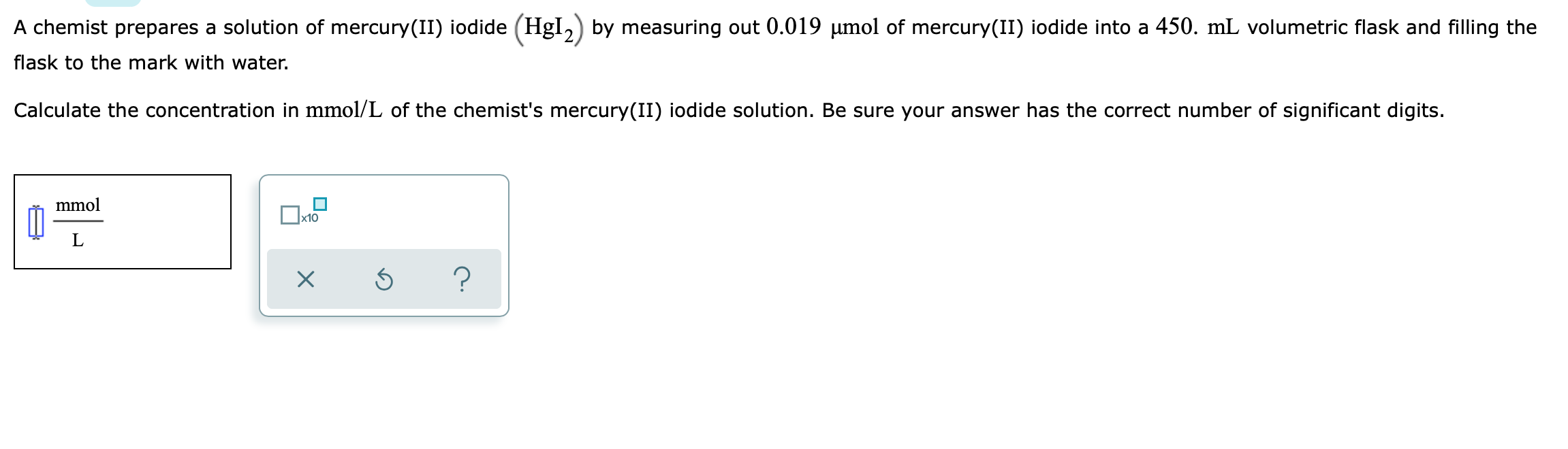 A chemist prepares a solution of mercury(II) iodide ( left(mathrmHgI2ight) ) by measuring out ( 0.019 mu mathrmmol ) of mercury(II) iodide into a ( 450 . mathrmmL ) volumetric flask and filling the flask to the mark with water.
Calculate the concentration in ( mathrmmmol / mathrmL ) of the chemist's mercury(II) iodide solution. Be sure your answer has the correct number of significant digits.