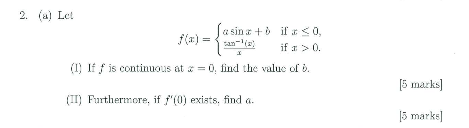 2. (a) Let

    f(x)={
        a sin x+b     if  x ≤ 0, 
        (tan ^-1(x))/(x)    if  x>0 .
    .

(I) If f is continuous at x=0, find the value of b.
(II) Furthermore, if f^'(0) exists, find a.
[5 marks]
[5 marks]