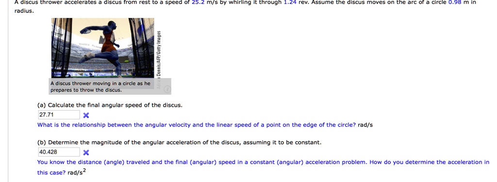 A discus thrower accelerates a discus from rest to a speed of 25.2 m/s by whirling it through 1.24 rev. Assume the discus moves on the arc of a circle 0.98 m in radius. A discus thrower moving in a circle as he prepares to throw the discus. (a) Calculate the final angular speed of the discus. What is the relationship between the angular velocity and the linear speed of a point on the edge of the circle? rad/s (b) Determine the magnitude of the angular acceleration of the discus, assuming it to be constant. You know the distance (angle) traveled and the final (angular) speed in a constant (angular) acceleration problem. How do you determine the acceleration in this case? rad/s^2