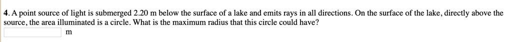 4. A point source of light is submerged 2.20 m below the surface of a lake and emits rays in all directions. On the surface of the lake, directly above the source, the area illuminated is a circle. What is the maximum radius that this circle could have?
m