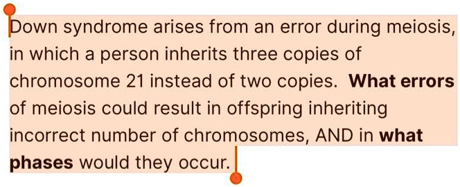 Down syndrome arises from an error during meiosis,
in which a person inherits three copies of
chromosome 21 instead of two copies. What errors
of meiosis could result in offspring inheriting
incorrect number of chromosomes, AND in what
phases would they occur.