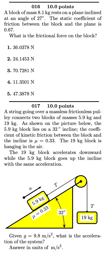 016 10.0 points
A block of mass 8.1 kg rests on a plane inclined at an angle of 27°. The static coefficient of friction between the block and the plane is 0.67.
What is the frictional force on the block?

1. 36.0378 N
2. 24.1453 N
3. 70.7281 N
4. 11.3501 N
5. 47.3878 N

017 10.0 points
A string going over a massless frictionless pulley connects two blocks of masses 5.9 kg and 19 kg. As shown on the picture below, the 5.9 kg block lies on a 32° incline; the coefficient of kinetic friction between the block and the incline is ? = 0.33. The 19 kg block is hanging in the air.
The 19 kg block accelerates downward while the 5.9 kg block goes up the incline with the same acceleration.

Given g = 9.8 m/s², what is the acceleration of the system?
Answer in units of m/s².