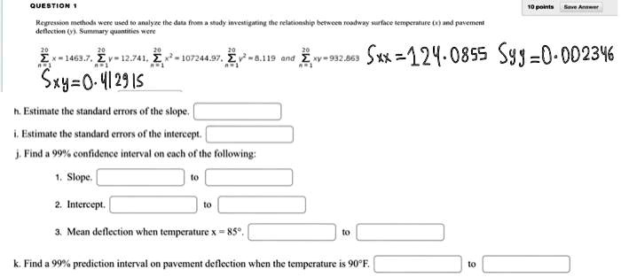 QUESTION 1
Regression methods were used to analyze the data from a study investigating the relationship between roadway surface temperature (x) and pavement
deflection (y). Summary quantities were
20
20
20
∑i=1^20 xi = 1463.7, ∑i=1^20 yi = 12.741, ∑i=1^20 xi^2 = 107244.97, ∑i=1^20 yi^2 = 8.119 and ∑i=1^20 xy = -932.863
Sxy = 0.412915
Sxx = 124.0855	Syy = 0.002346
h. Estimate the standard errors of the slope.
i. Estimate the standard errors of the intercept.
j. Find a 99% confidence interval on each of the following:
1. Slope,
to
2. Intercept,
to
3. Mean deflection when temperature x = 85°,
to
k. Find a 99% prediction interval on pavement deflection when the temperature is 90°F.
to