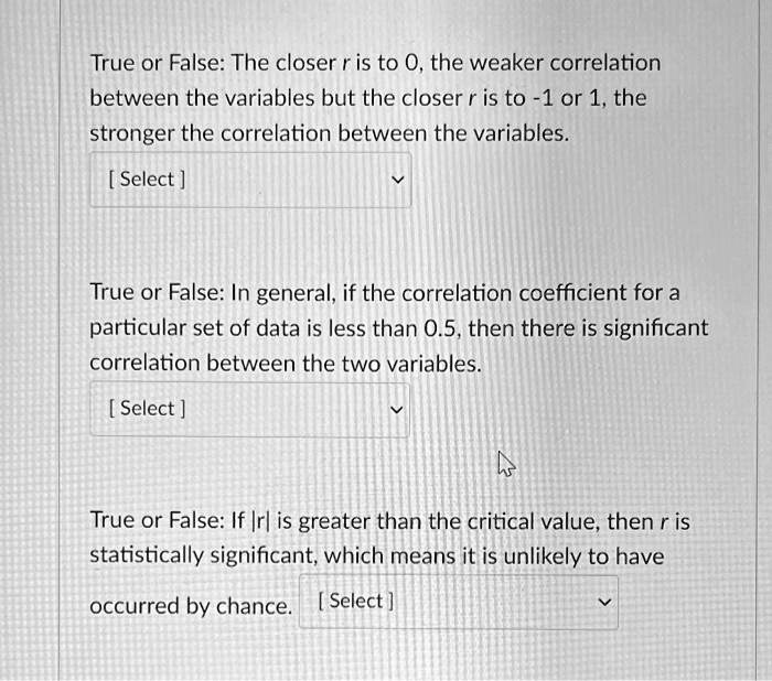 True or False: The closer r is to 0, the weaker correlation between the variables but the closer r is to -1 or 1, the stronger the correlation between the variables.

True or False: In general, if the correlation coefficient for a particular set of data is less than 0.5, then there is significant correlation between the two variables.

True or False: If |r| is greater than the critical value, then r is statistically significant, which means it is unlikely to have occurred by chance.