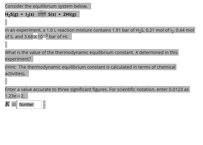 Consider the equilibrium system below.
H2S(g) + I2(s) ? S(s) + 2HI(g)

In an experiment, a 1.0 L reaction mixture contains 1.91 bar of H2S, 0.21 mol of I2, 0.44 mol of S, and 3.68 × 10^-3 bar of HI.

What is the value of the thermodynamic equilibrium constant, K determined in this experiment?
(Hint: The thermodynamic equilibrium constant is calculated in terms of chemical activities).

Enter a value accurate to three significant figures. For scientific notation, enter 0.0123 as 1.23e-2.
K = Number .