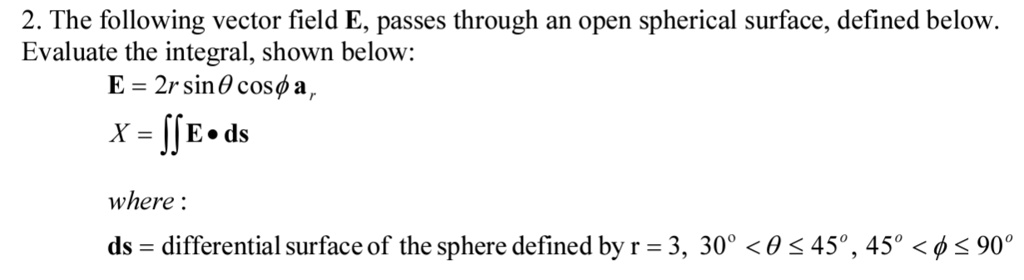2. The following vector field E, passes through an open spherical surface, defined below.
Evaluate the integral, shown below:
E = 2r sinθcosϕ𝐚r

X = ∬E ·ds

where:

ds = differential surface of the sphere defined by r = 3, 30^∘< θ≤45^∘, 45^∘< ϕ≤90^∘